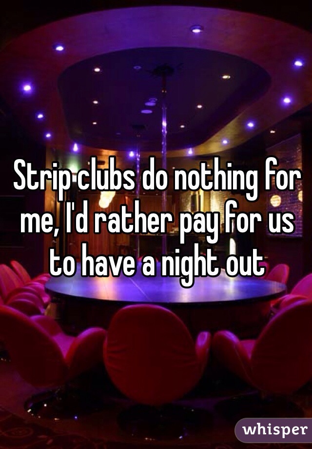Strip clubs do nothing for me, I'd rather pay for us to have a night out 