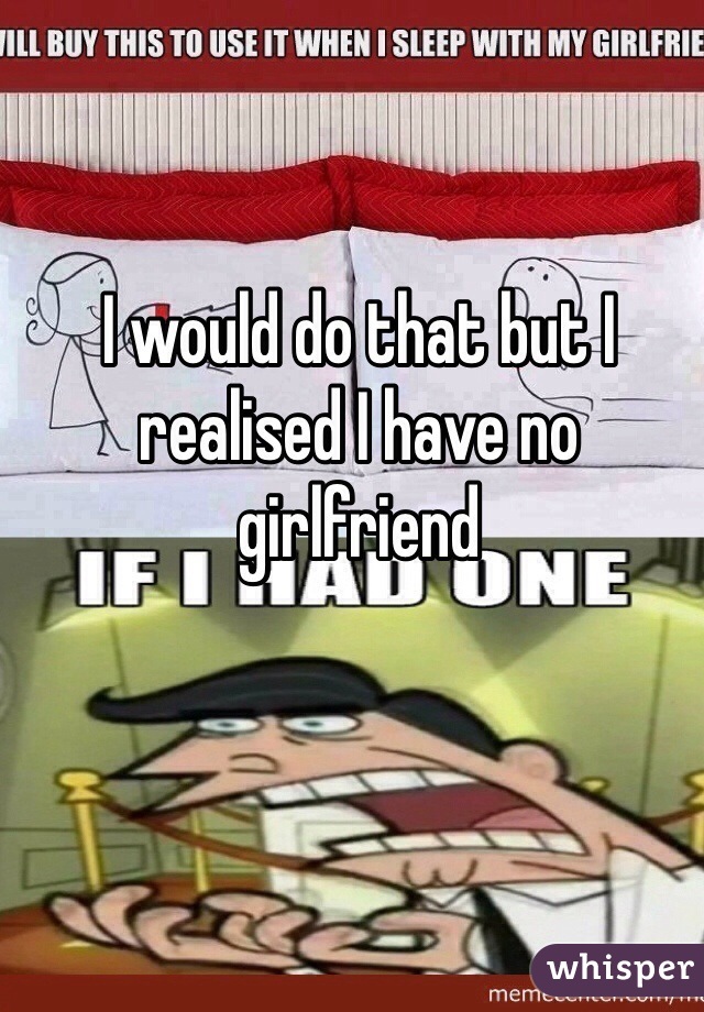 I would do that but I realised I have no girlfriend