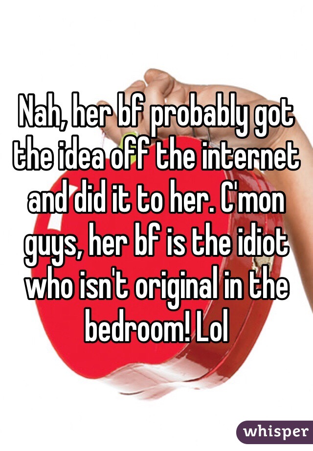 Nah, her bf probably got the idea off the internet and did it to her. C'mon guys, her bf is the idiot who isn't original in the bedroom! Lol