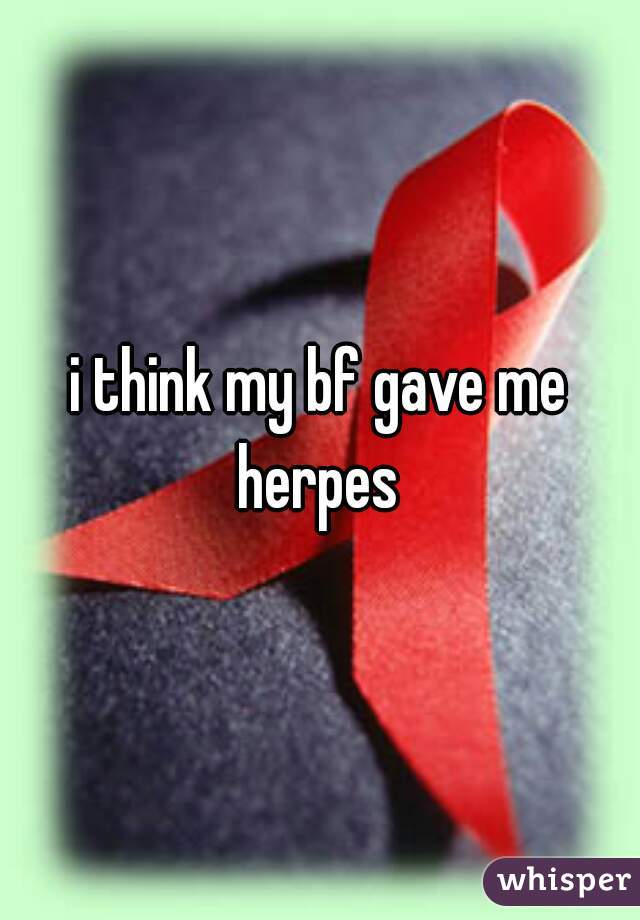 i think my bf gave me herpes 