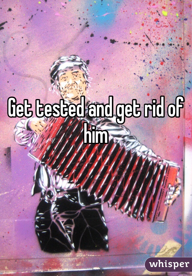 Get tested and get rid of him 
