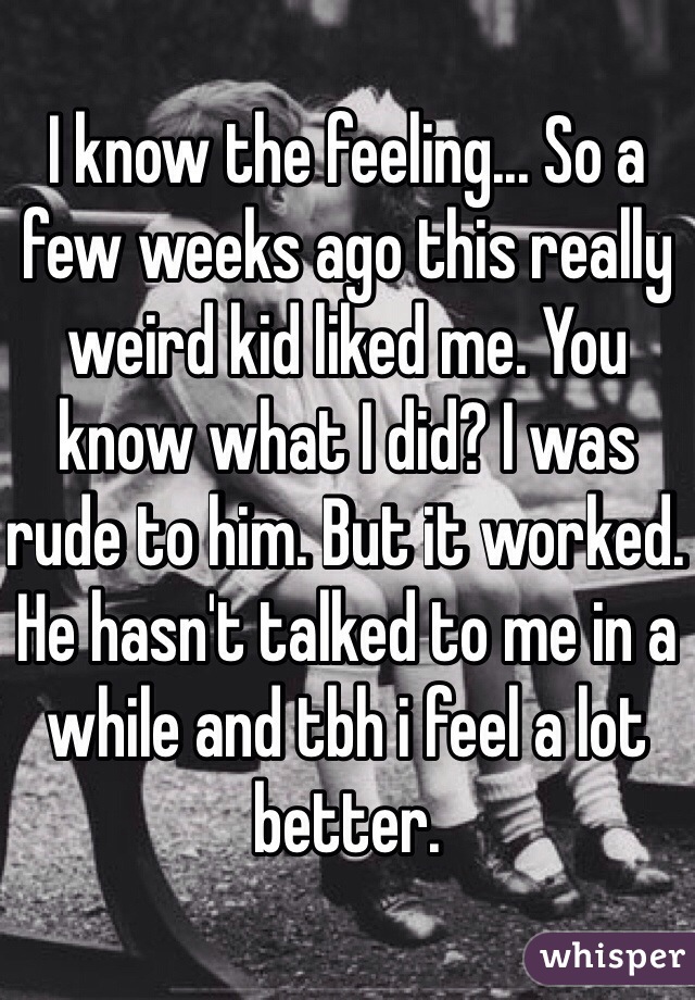 I know the feeling... So a few weeks ago this really weird kid liked me. You know what I did? I was rude to him. But it worked. He hasn't talked to me in a while and tbh i feel a lot better.