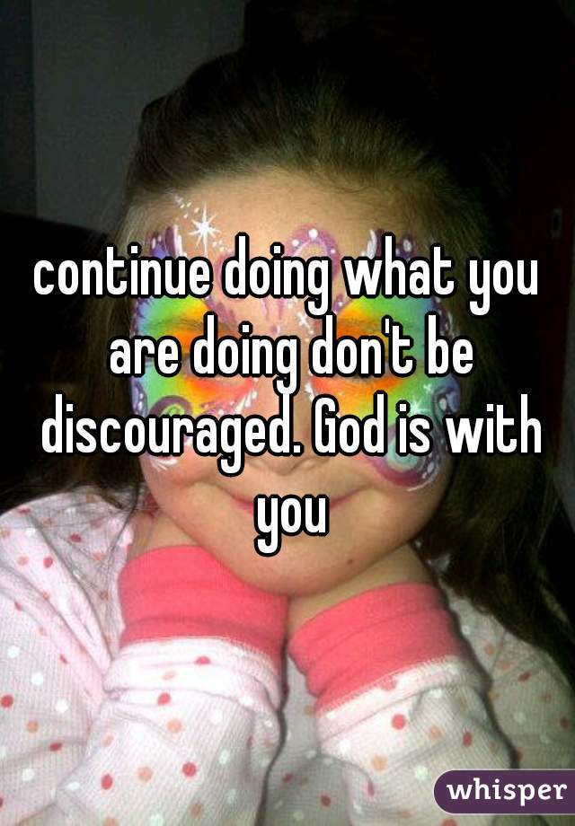 continue doing what you are doing don't be discouraged. God is with you