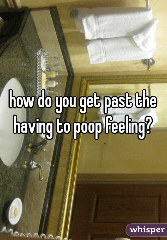 how do you get past the having to poop feeling? 