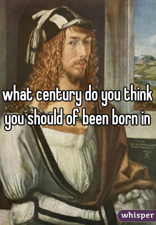 what century do you think you should of been born in 