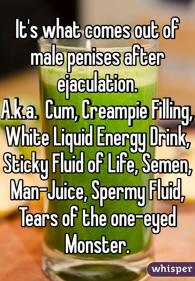 It's what comes out of male penises after ejaculation.
A.k.a.  Cum, Creampie Filling, White Liquid Energy Drink, Sticky Fluid of Life, Semen, Man-Juice, Spermy Fluid, Tears of the one-eyed Monster.