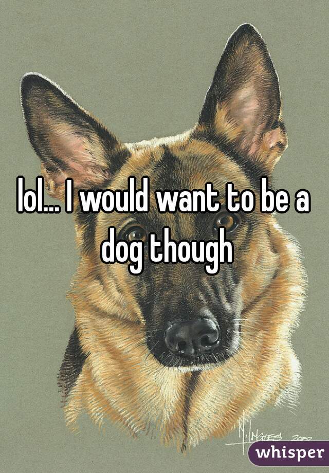 lol... I would want to be a dog though