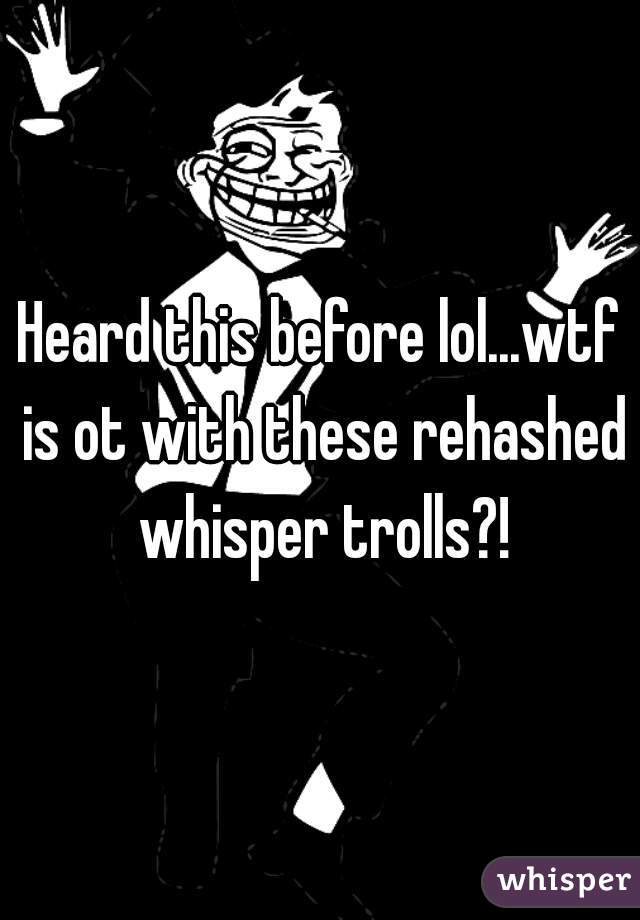 Heard this before lol...wtf is ot with these rehashed whisper trolls?!