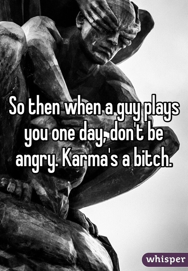 So then when a guy plays you one day, don't be angry. Karma's a bitch. 