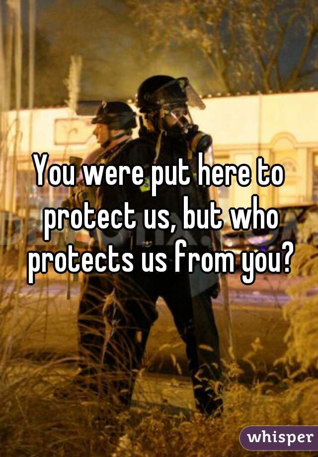 You were put here to protect us, but who protects us from you?
