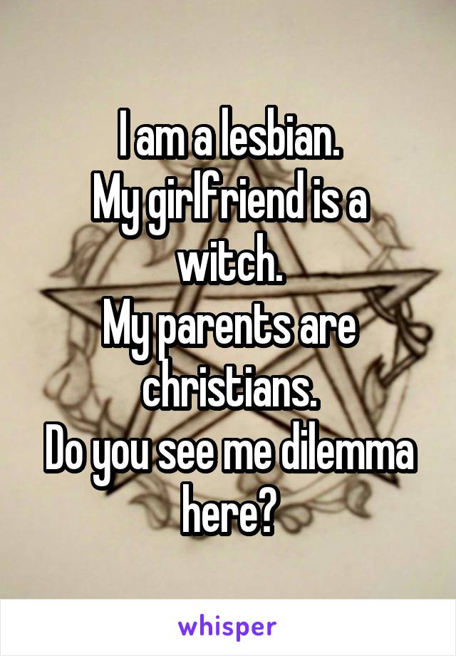 I am a lesbian.
My girlfriend is a witch.
My parents are christians.
Do you see me dilemma here?