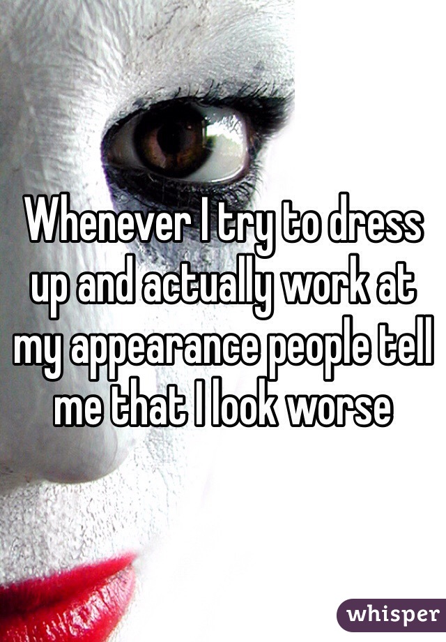 Whenever I try to dress up and actually work at my appearance people tell me that I look worse