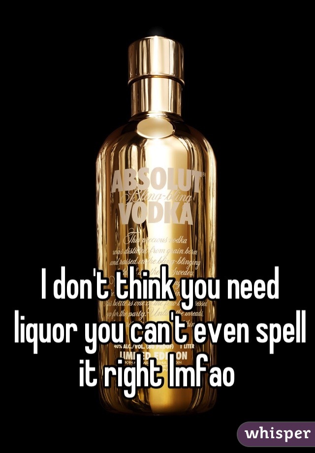 I don't think you need liquor you can't even spell it right lmfao 