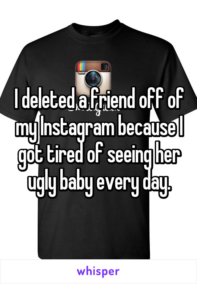 I deleted a friend off of my Instagram because I got tired of seeing her ugly baby every day.
