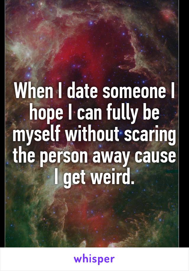 When I date someone I hope I can fully be myself without scaring the person away cause I get weird.