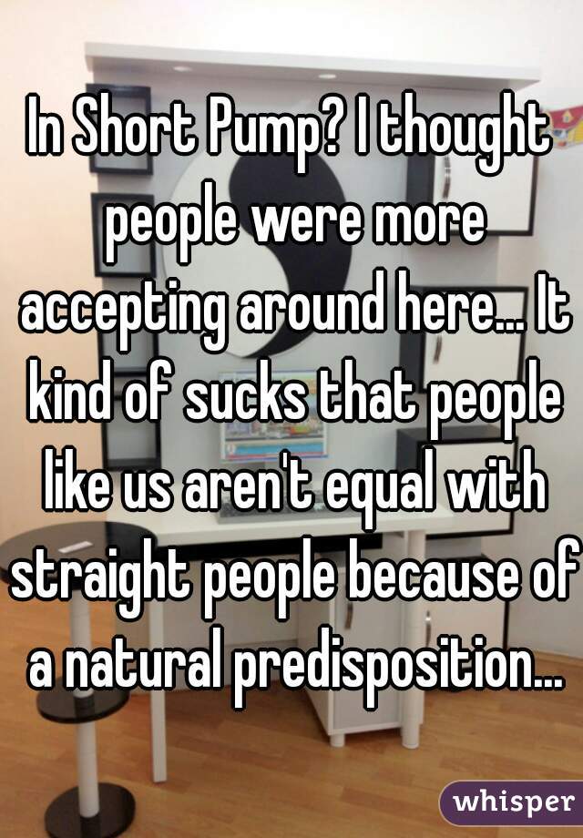 In Short Pump? I thought people were more accepting around here... It kind of sucks that people like us aren't equal with straight people because of a natural predisposition...