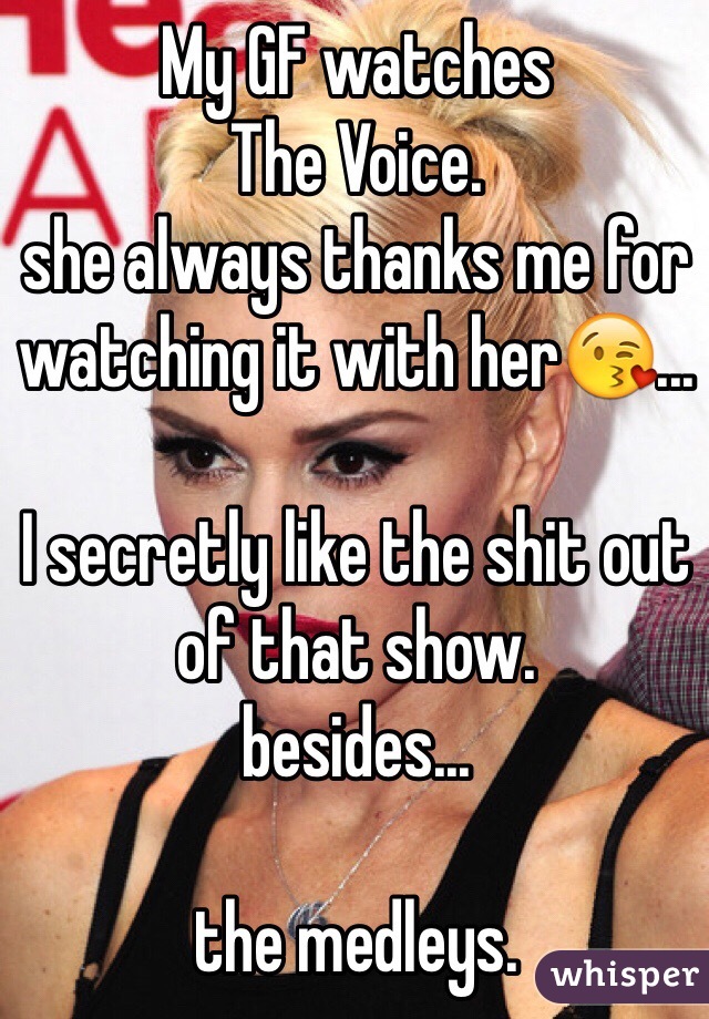 My GF watches 
The Voice. 
she always thanks me for watching it with her... 

I secretly like the shit out of that show. 
besides... 

the medleys.