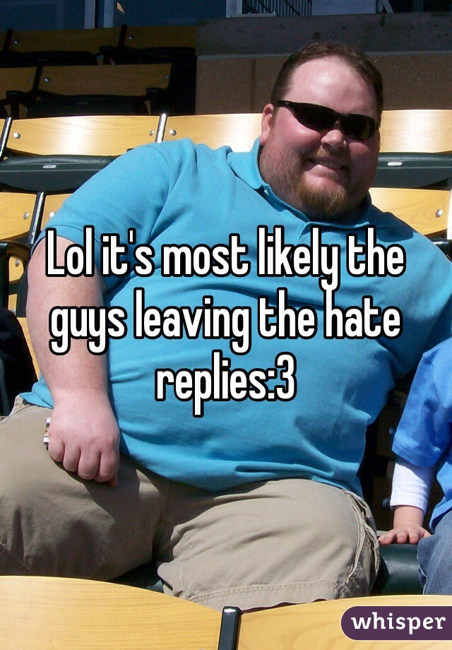 Lol it's most likely the guys leaving the hate replies:3