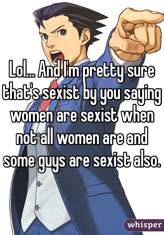 Lol... And I'm pretty sure that's sexist by you saying women are sexist when not all women are and some guys are sexist also. 