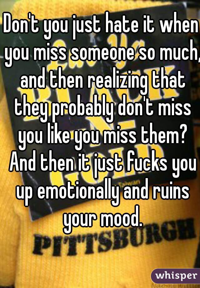 Don't you just hate it when you miss someone so much, and then realizing that they probably don't miss you like you miss them? And then it just fucks you up emotionally and ruins your mood.