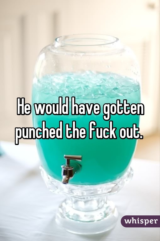 He would have gotten punched the fuck out. 