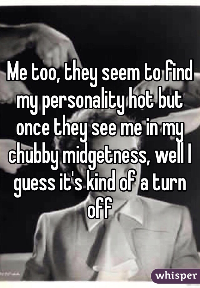 Me too, they seem to find my personality hot but once they see me in my chubby midgetness, well I guess it's kind of a turn off
