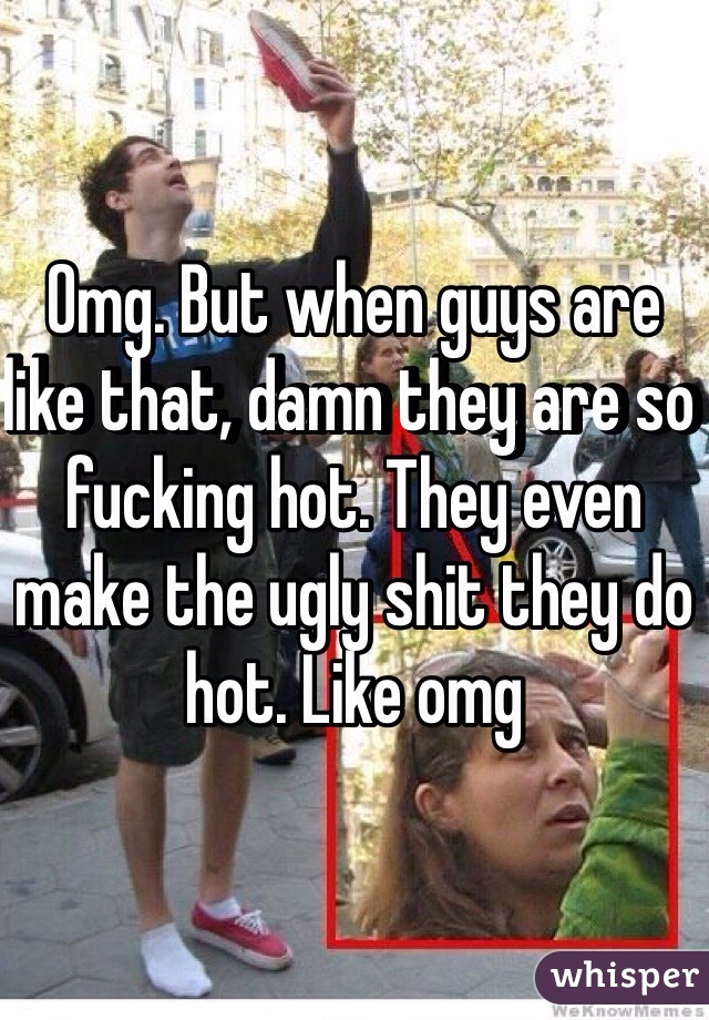 Omg. But when guys are like that, damn they are so fucking hot. They even make the ugly shit they do hot. Like omg