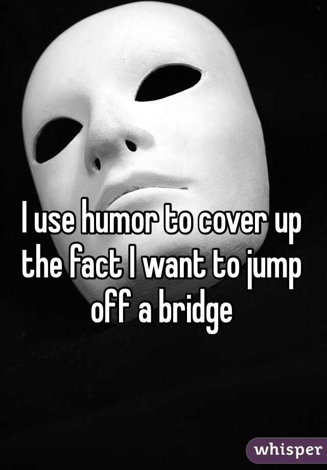I use humor to cover up the fact I want to jump off a bridge 