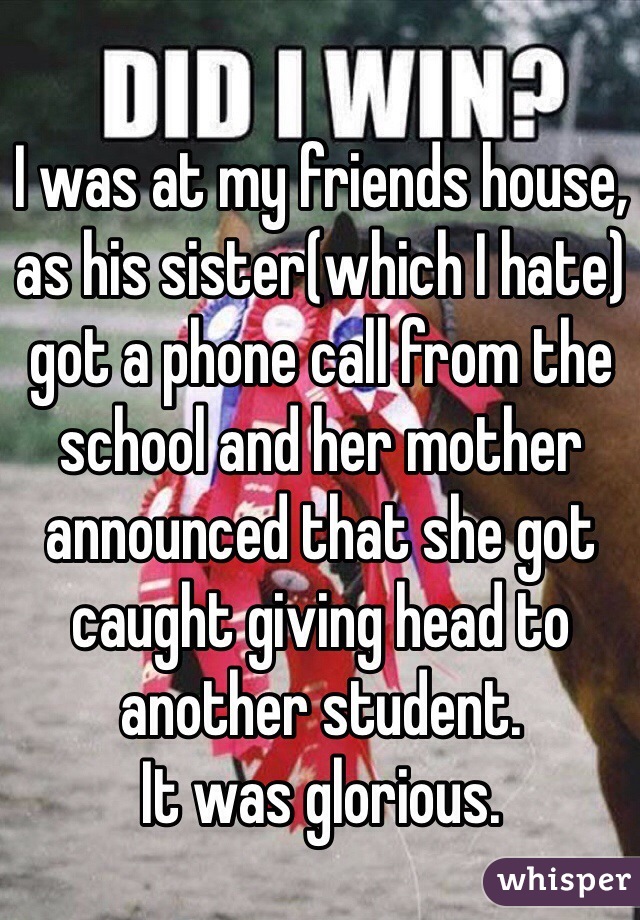 I was at my friends house, as his sister(which I hate) got a phone call from the school and her mother announced that she got caught giving head to another student. 
It was glorious. 