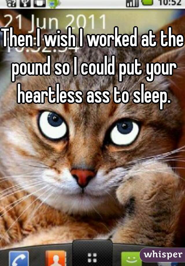 Then I wish I worked at the pound so I could put your heartless ass to sleep.