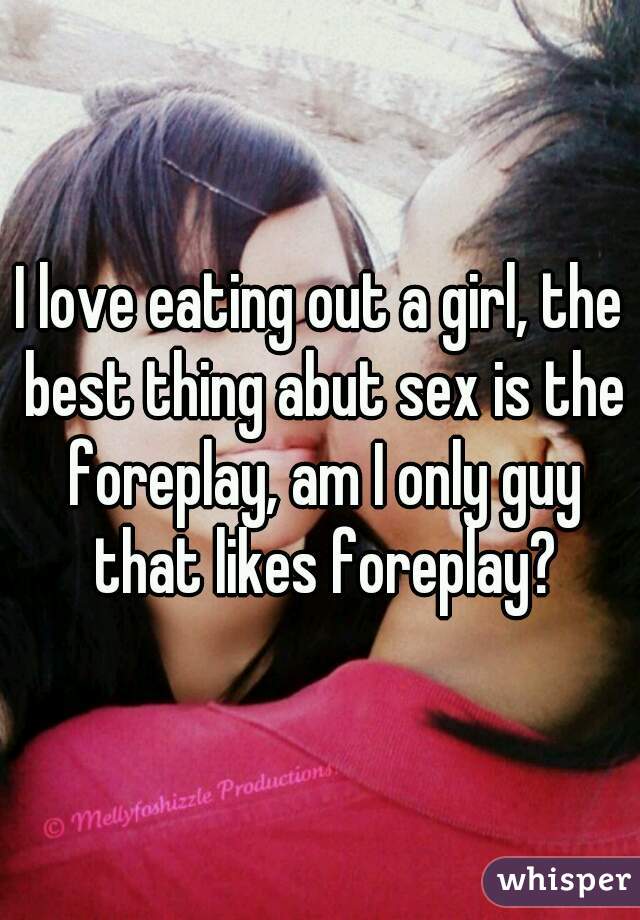 I love eating out a girl, the best thing abut sex is the foreplay, am I only guy that likes foreplay?