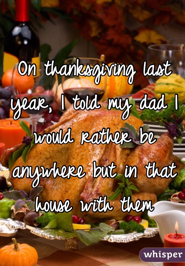 On thanksgiving last year, I told my dad I would rather be anywhere but in that house with them 
