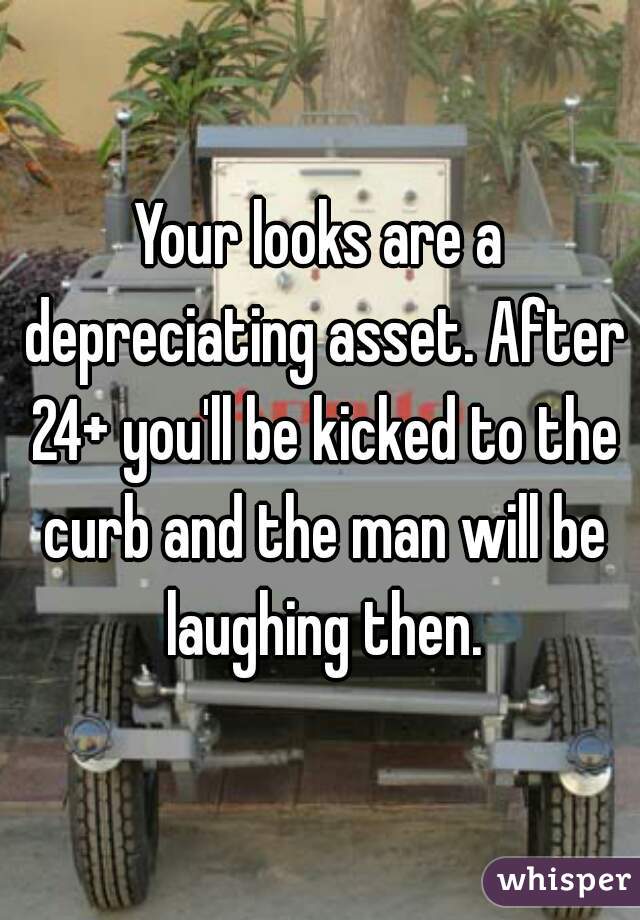 Your looks are a depreciating asset. After 24+ you'll be kicked to the curb and the man will be laughing then.