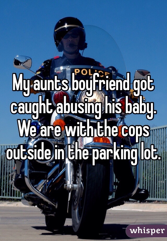 My aunts boyfriend got caught abusing his baby. We are with the cops outside in the parking lot. 