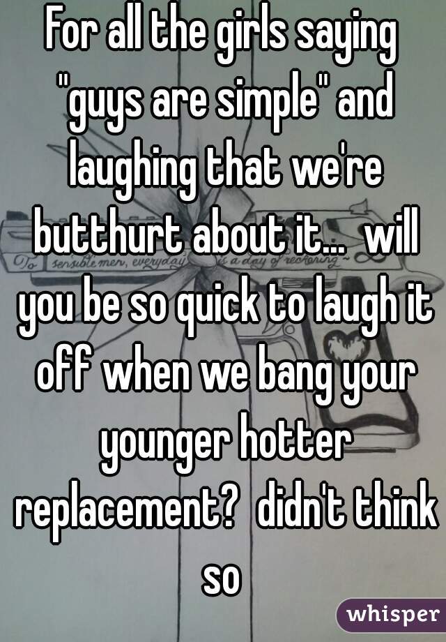 For all the girls saying "guys are simple" and laughing that we're butthurt about it...  will you be so quick to laugh it off when we bang your younger hotter replacement?  didn't think so 