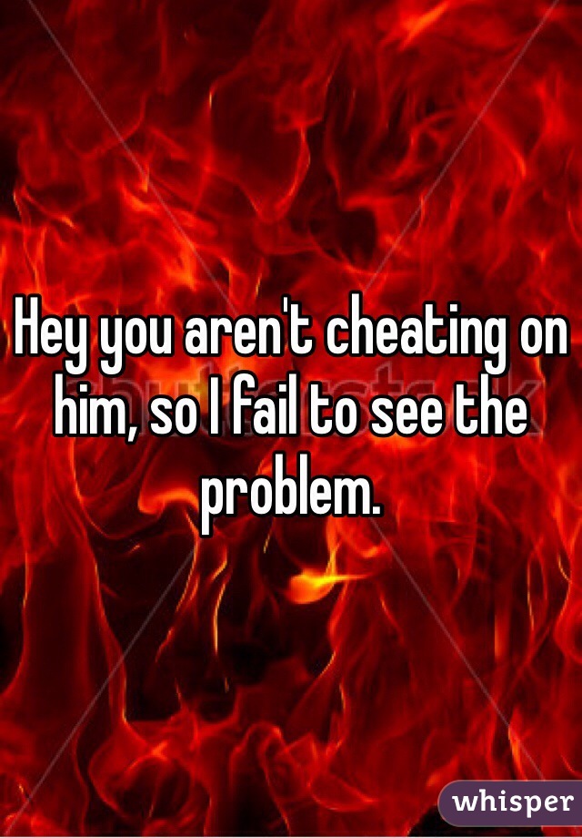 Hey you aren't cheating on him, so I fail to see the problem.