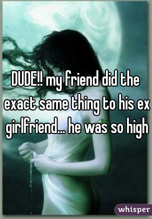 DUDE!! my friend did the exact same thing to his ex girlfriend... he was so high
