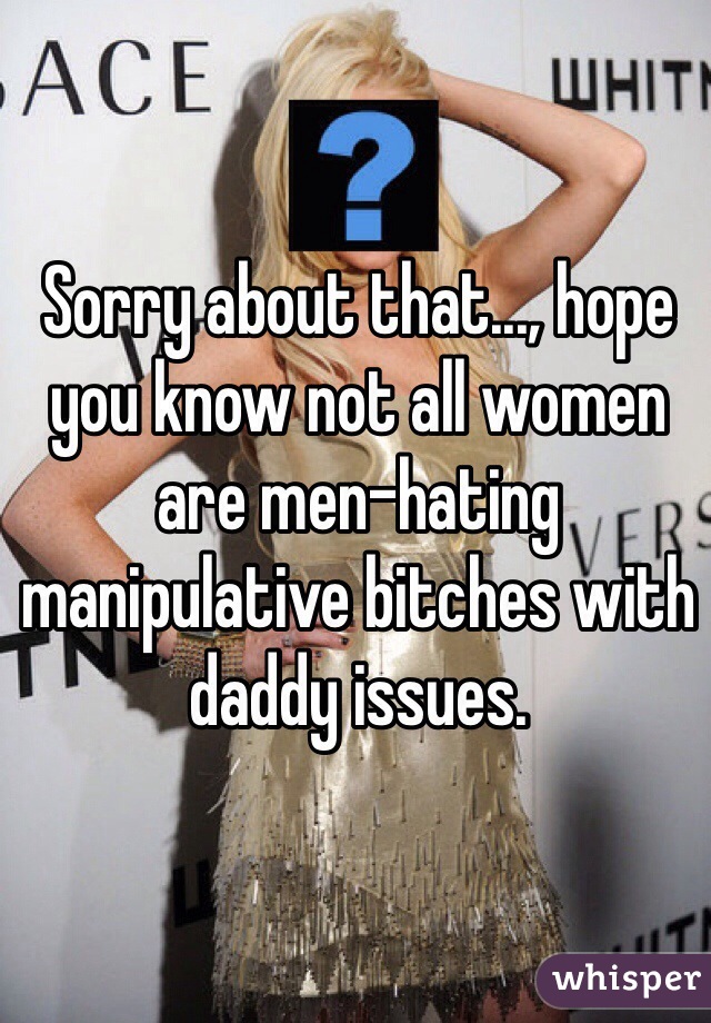 Sorry about that..., hope you know not all women are men-hating manipulative bitches with daddy issues.