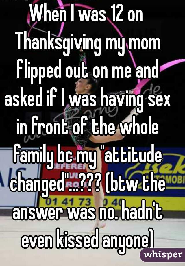 When I was 12 on Thanksgiving my mom flipped out on me and asked if I was having sex in front of the whole family bc my "attitude changed"...??? (btw the answer was no. hadn't even kissed anyone)