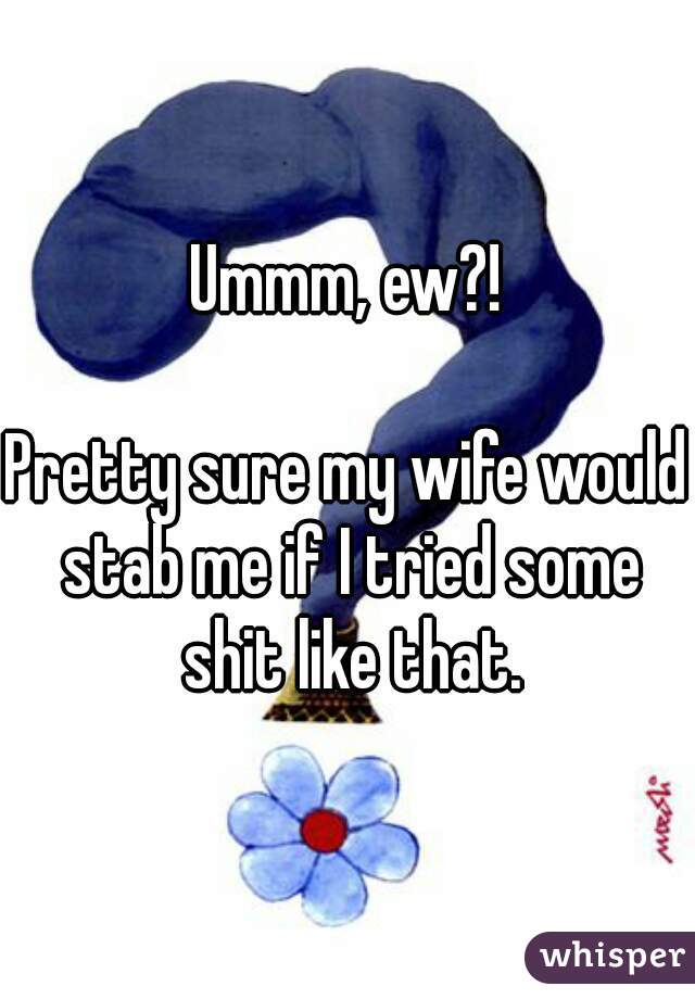 Ummm, ew?!

Pretty sure my wife would stab me if I tried some shit like that.