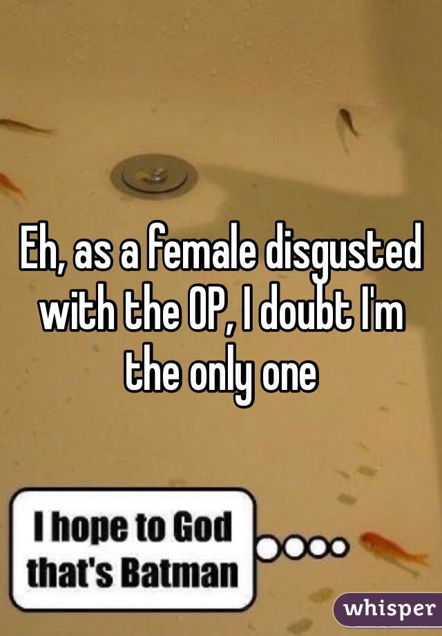 Eh, as a female disgusted with the OP, I doubt I'm the only one