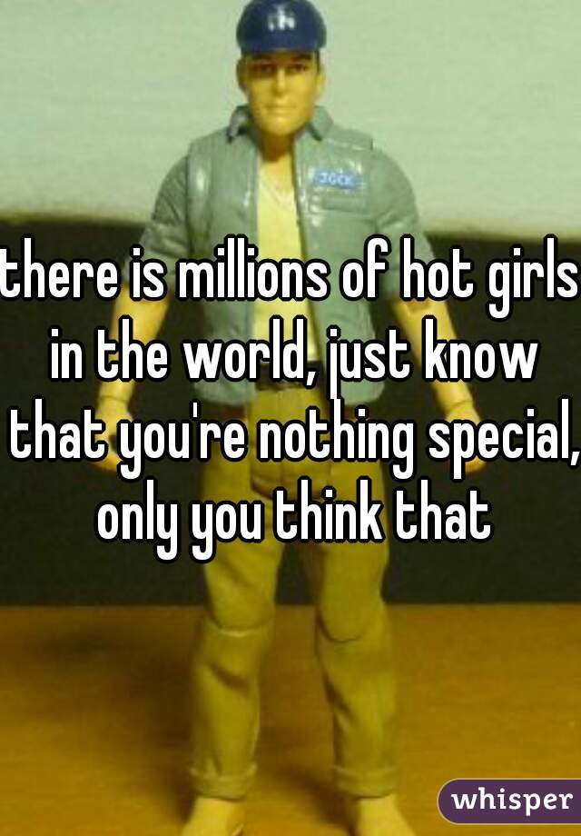there is millions of hot girls in the world, just know that you're nothing special, only you think that