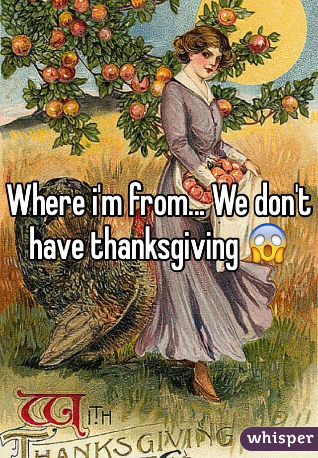 Where i'm from... We don't have thanksgiving 😱