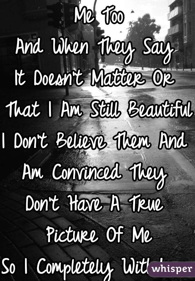 Me Too
And When They Say 
It Doesn't Matter Or 
That I Am Still Beautiful
I Don't Believe Them And 
Am Convinced They 
Don't Have A True 
Picture Of Me
So I Completely Withdraw 