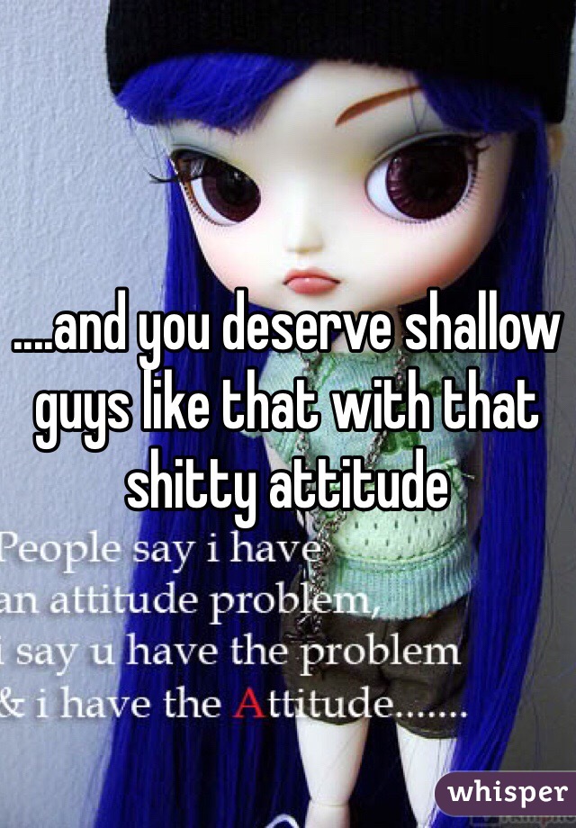 ....and you deserve shallow guys like that with that shitty attitude 