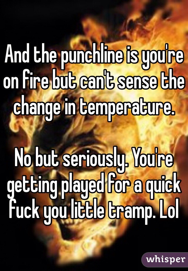 And the punchline is you're on fire but can't sense the change in temperature.

No but seriously. You're getting played for a quick fuck you little tramp. Lol
