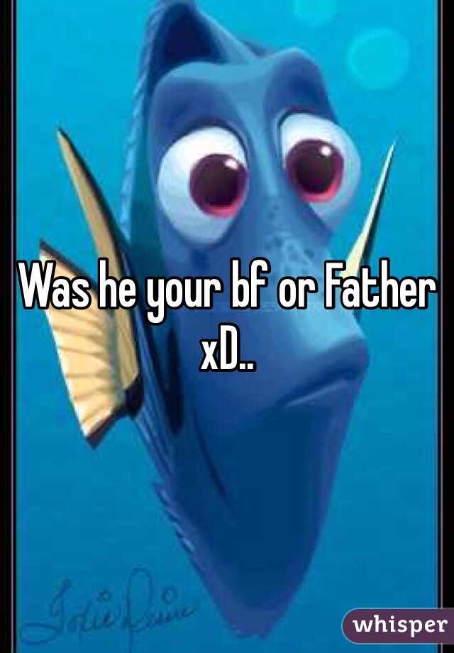 Was he your bf or Father xD..