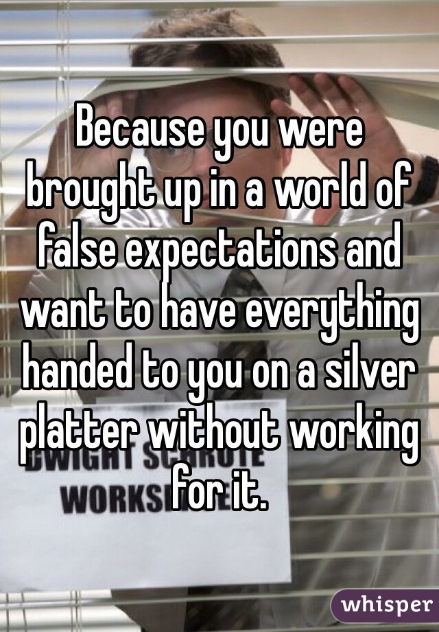 Because you were brought up in a world of false expectations and want to have everything handed to you on a silver platter without working for it. 