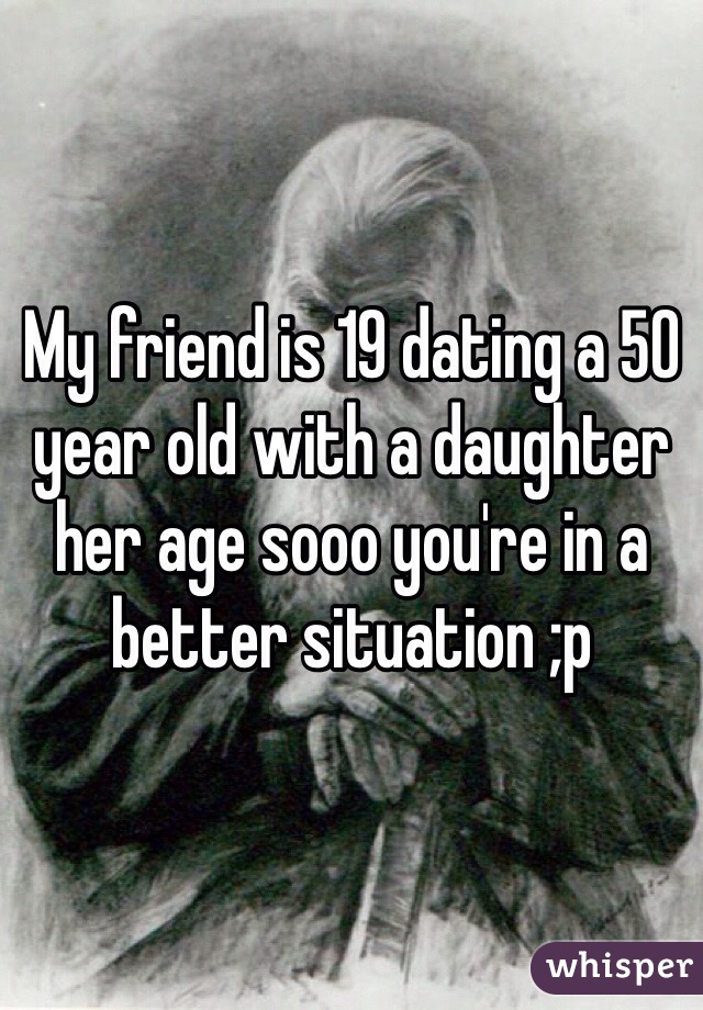 My friend is 19 dating a 50 year old with a daughter her age sooo you're in a better situation ;p