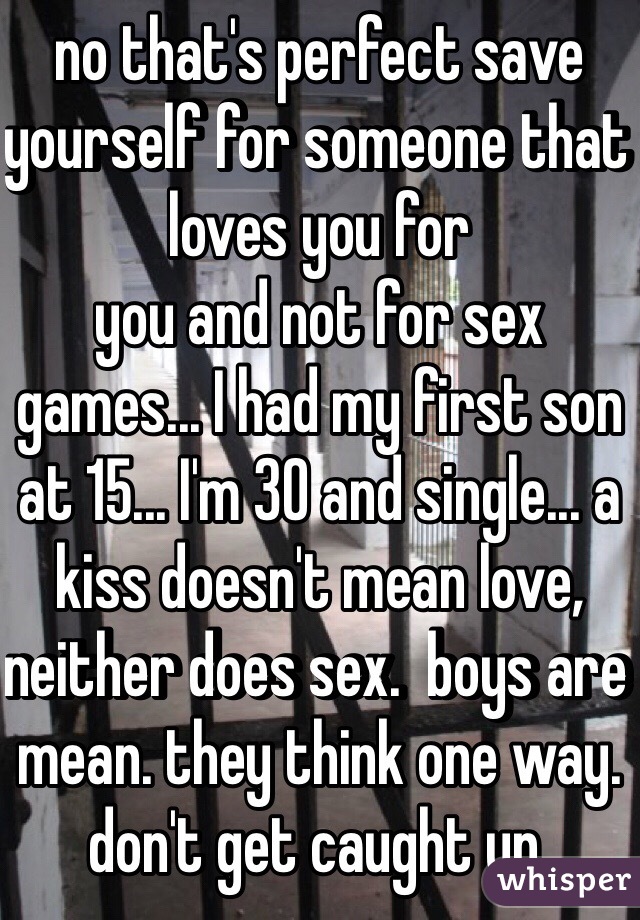 no that's perfect save yourself for someone that loves you for
you and not for sex games... I had my first son at 15... I'm 30 and single... a kiss doesn't mean love, neither does sex.  boys are mean. they think one way.  don't get caught up. 